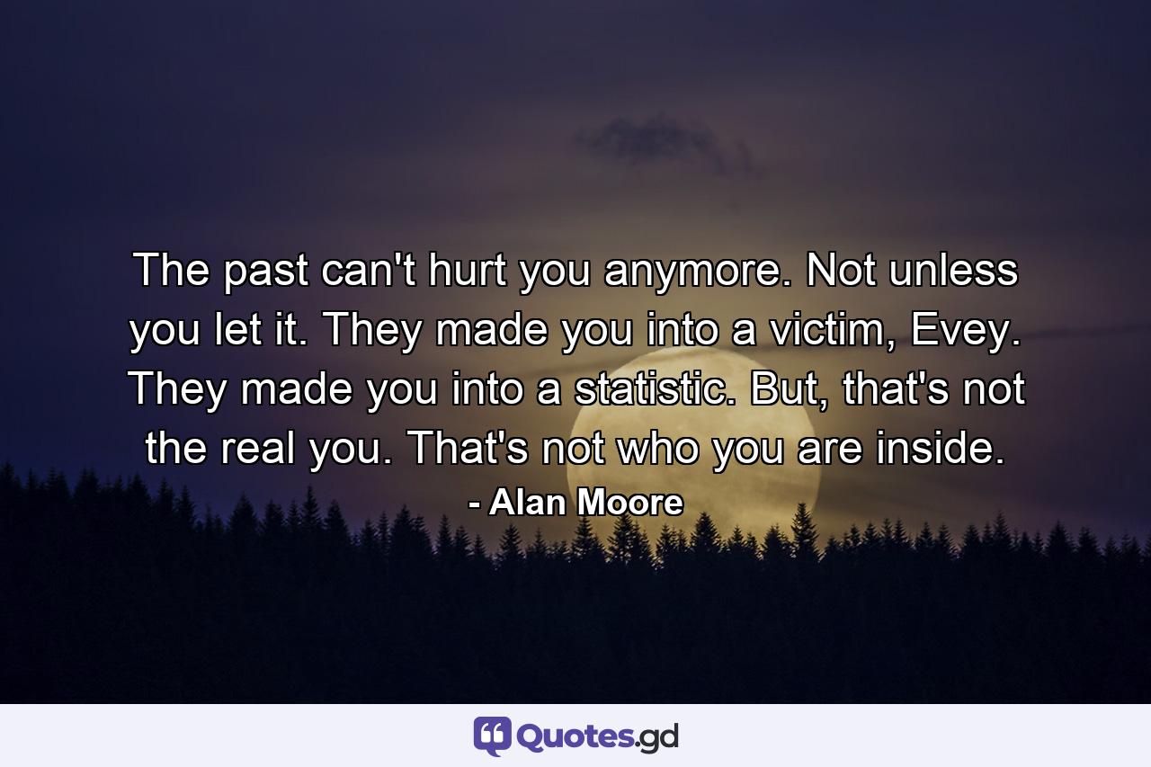 The past can't hurt you anymore. Not unless you let it. They made you into a victim, Evey. They made you into a statistic. But, that's not the real you. That's not who you are inside. - Quote by Alan Moore