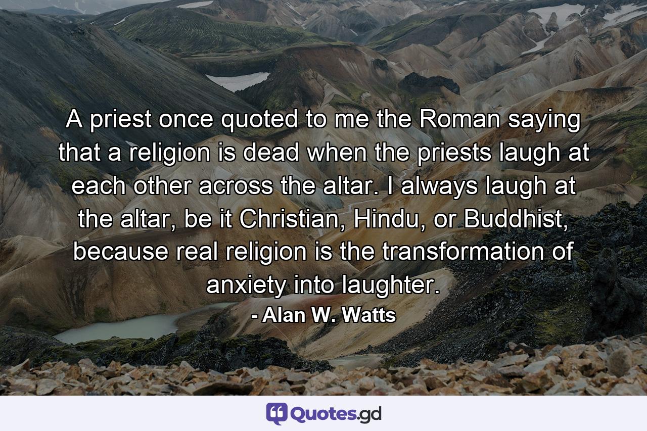 A priest once quoted to me the Roman saying that a religion is dead when the priests laugh at each other across the altar. I always laugh at the altar, be it Christian, Hindu, or Buddhist, because real religion is the transformation of anxiety into laughter. - Quote by Alan W. Watts