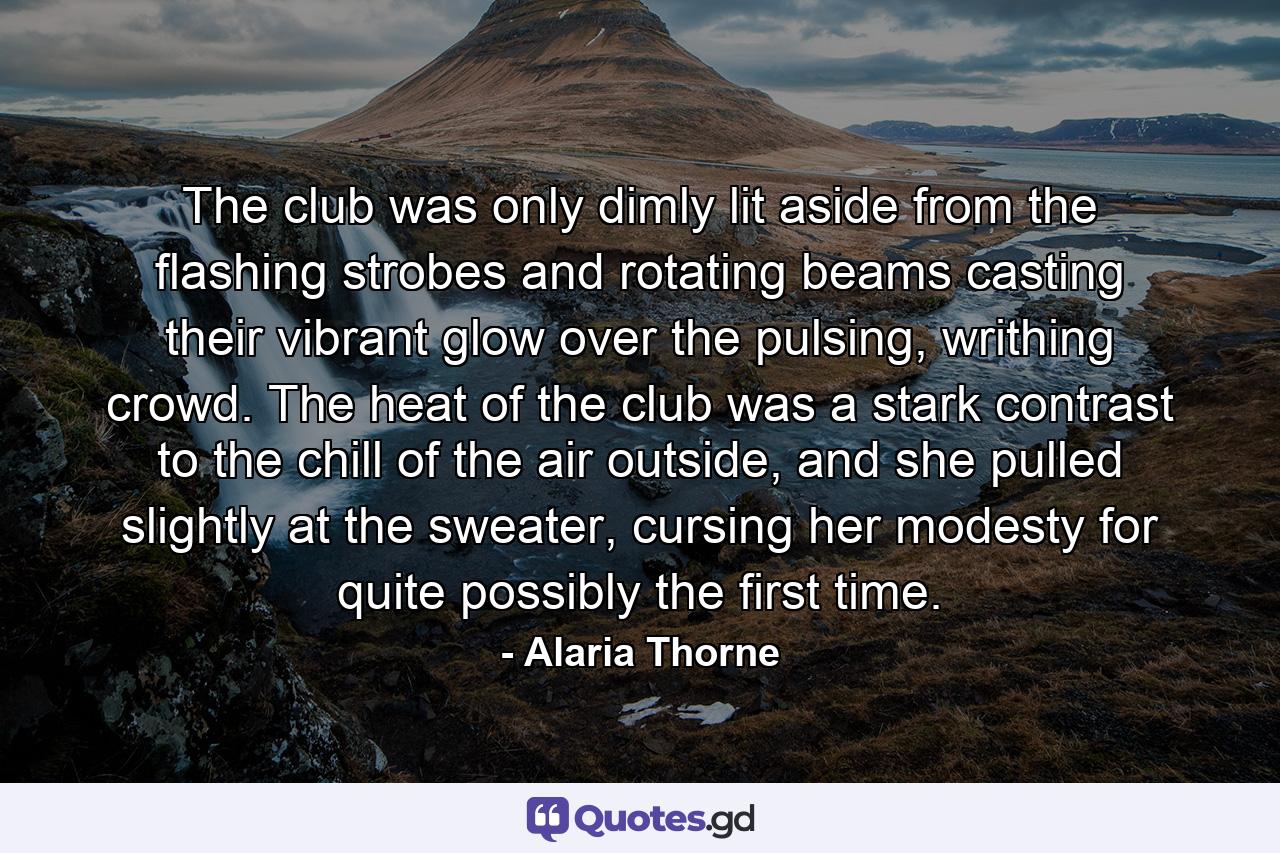 The club was only dimly lit aside from the flashing strobes and rotating beams casting their vibrant glow over the pulsing, writhing crowd. The heat of the club was a stark contrast to the chill of the air outside, and she pulled slightly at the sweater, cursing her modesty for quite possibly the first time. - Quote by Alaria Thorne