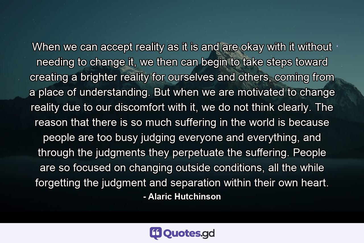 When we can accept reality as it is and are okay with it without needing to change it, we then can begin to take steps toward creating a brighter reality for ourselves and others, coming from a place of understanding. But when we are motivated to change reality due to our discomfort with it, we do not think clearly. The reason that there is so much suffering in the world is because people are too busy judging everyone and everything, and through the judgments they perpetuate the suffering. People are so focused on changing outside conditions, all the while forgetting the judgment and separation within their own heart. - Quote by Alaric Hutchinson