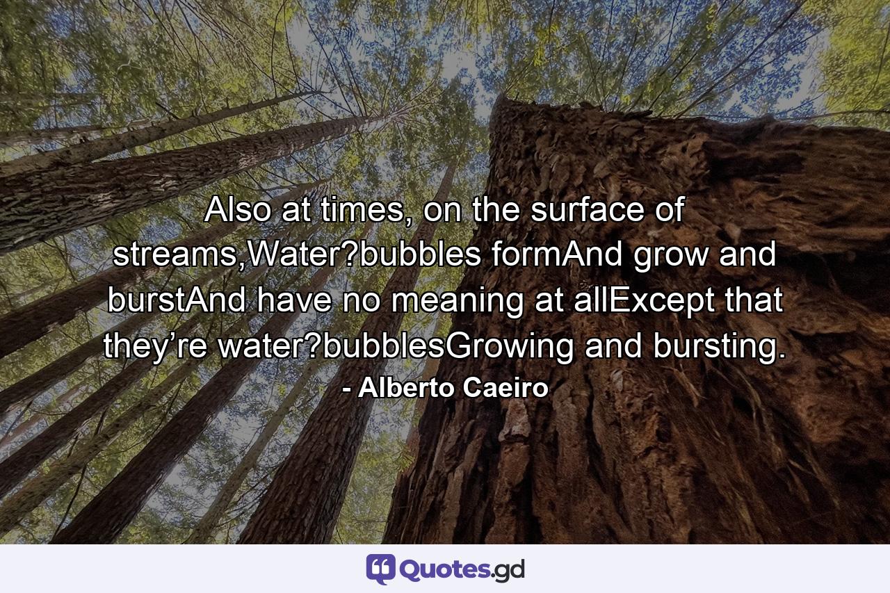 Also at times, on the surface of streams,Water?bubbles formAnd grow and burstAnd have no meaning at allExcept that they’re water?bubblesGrowing and bursting. - Quote by Alberto Caeiro