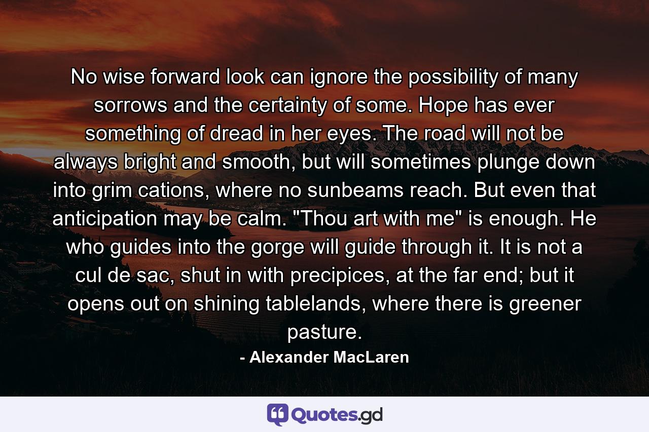 No wise forward look can ignore the possibility of many sorrows and the certainty of some. Hope has ever something of dread in her eyes. The road will not be always bright and smooth, but will sometimes plunge down into grim cations, where no sunbeams reach. But even that anticipation may be calm. 