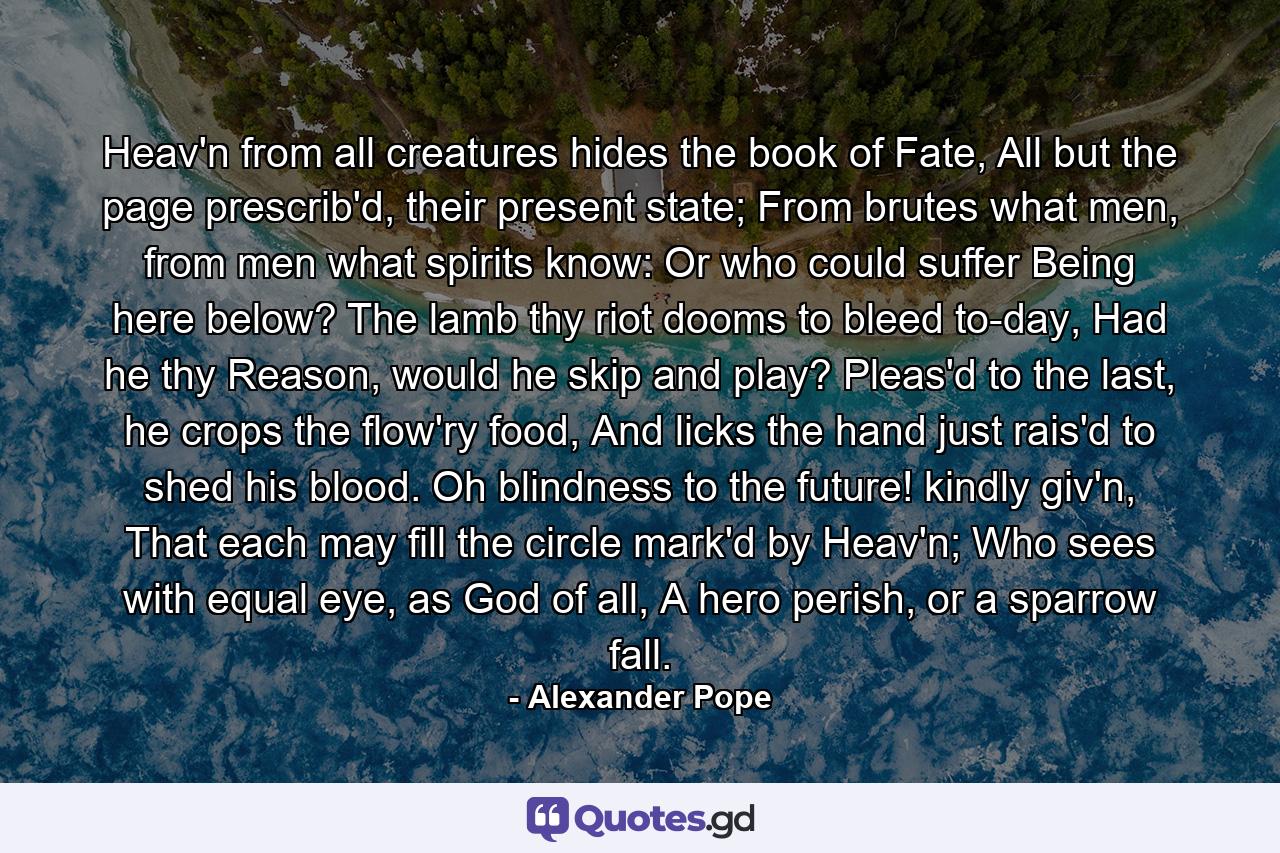 Heav'n from all creatures hides the book of Fate, All but the page prescrib'd, their present state; From brutes what men, from men what spirits know: Or who could suffer Being here below? The lamb thy riot dooms to bleed to-day, Had he thy Reason, would he skip and play? Pleas'd to the last, he crops the flow'ry food, And licks the hand just rais'd to shed his blood. Oh blindness to the future! kindly giv'n, That each may fill the circle mark'd by Heav'n; Who sees with equal eye, as God of all, A hero perish, or a sparrow fall. - Quote by Alexander Pope