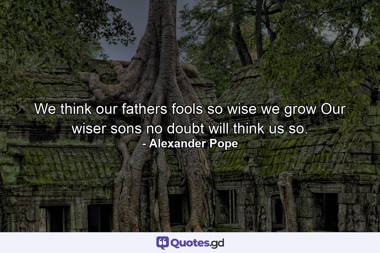 We think our fathers fools  so wise we grow  Our wiser sons  no doubt  will think us so. - Quote by Alexander Pope