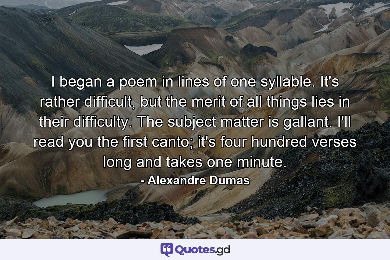 I began a poem in lines of one syllable. It's rather difficult, but the merit of all things lies in their difficulty. The subject matter is gallant. I'll read you the first canto; it's four hundred verses long and takes one minute. - Quote by Alexandre Dumas