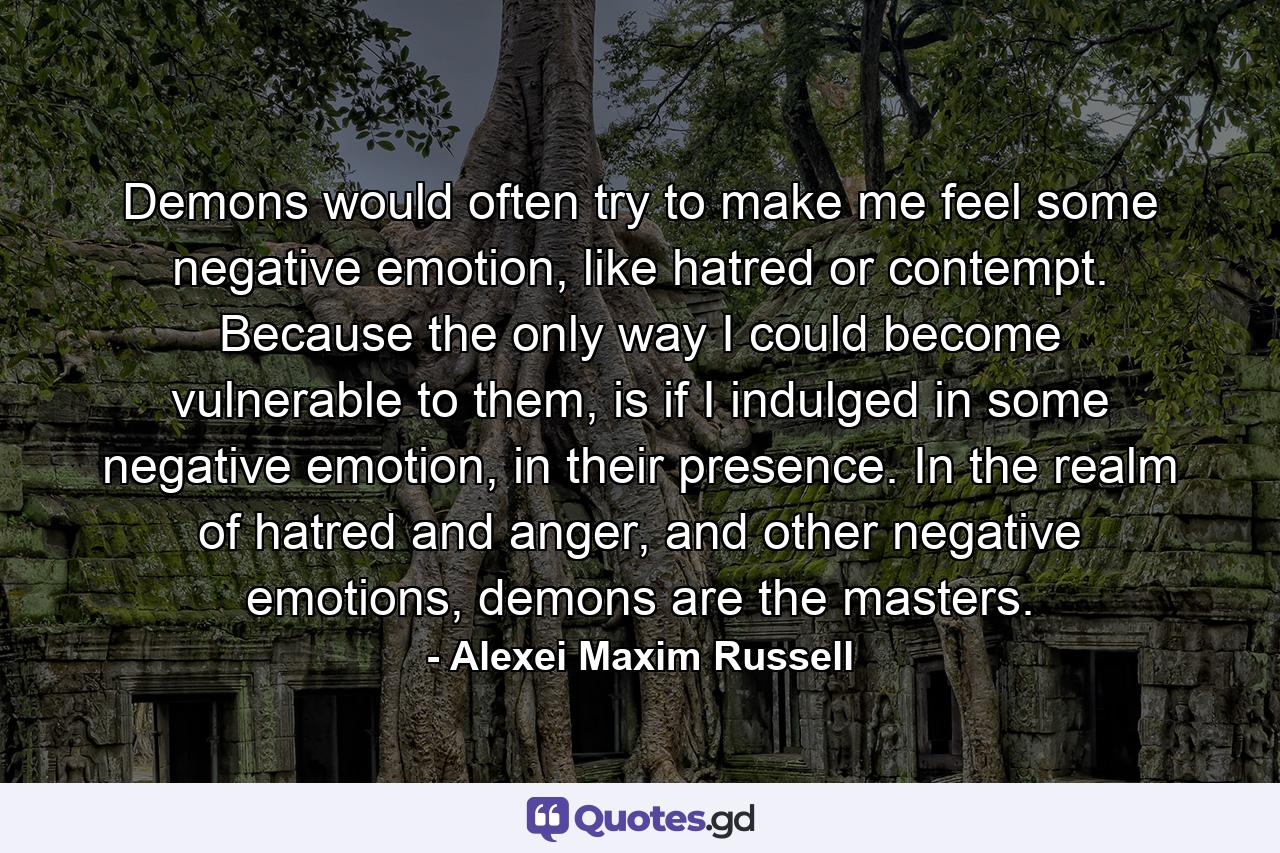 Demons would often try to make me feel some negative emotion, like hatred or contempt. Because the only way I could become vulnerable to them, is if I indulged in some negative emotion, in their presence. In the realm of hatred and anger, and other negative emotions, demons are the masters. - Quote by Alexei Maxim Russell