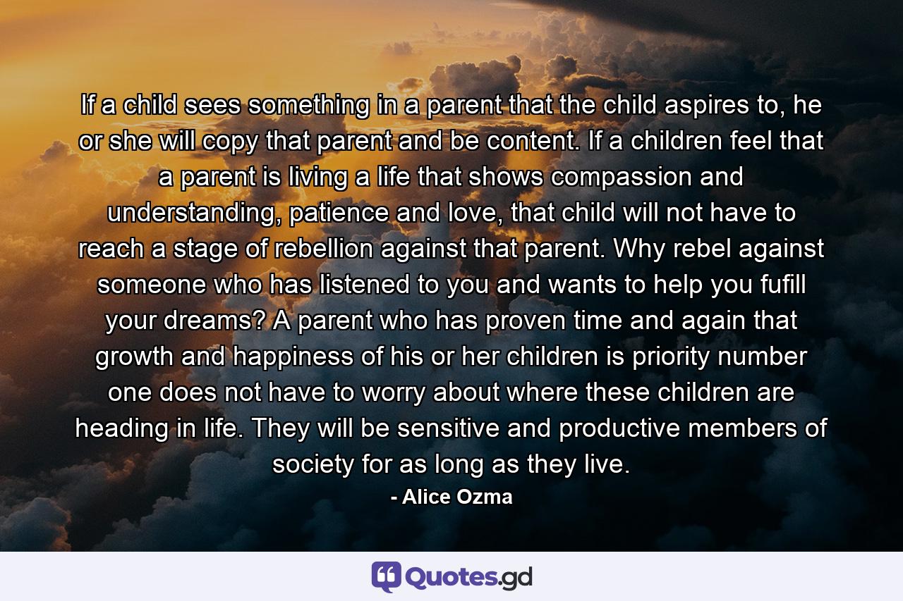 If a child sees something in a parent that the child aspires to, he or she will copy that parent and be content. If a children feel that a parent is living a life that shows compassion and understanding, patience and love, that child will not have to reach a stage of rebellion against that parent. Why rebel against someone who has listened to you and wants to help you fufill your dreams? A parent who has proven time and again that growth and happiness of his or her children is priority number one does not have to worry about where these children are heading in life. They will be sensitive and productive members of society for as long as they live. - Quote by Alice Ozma