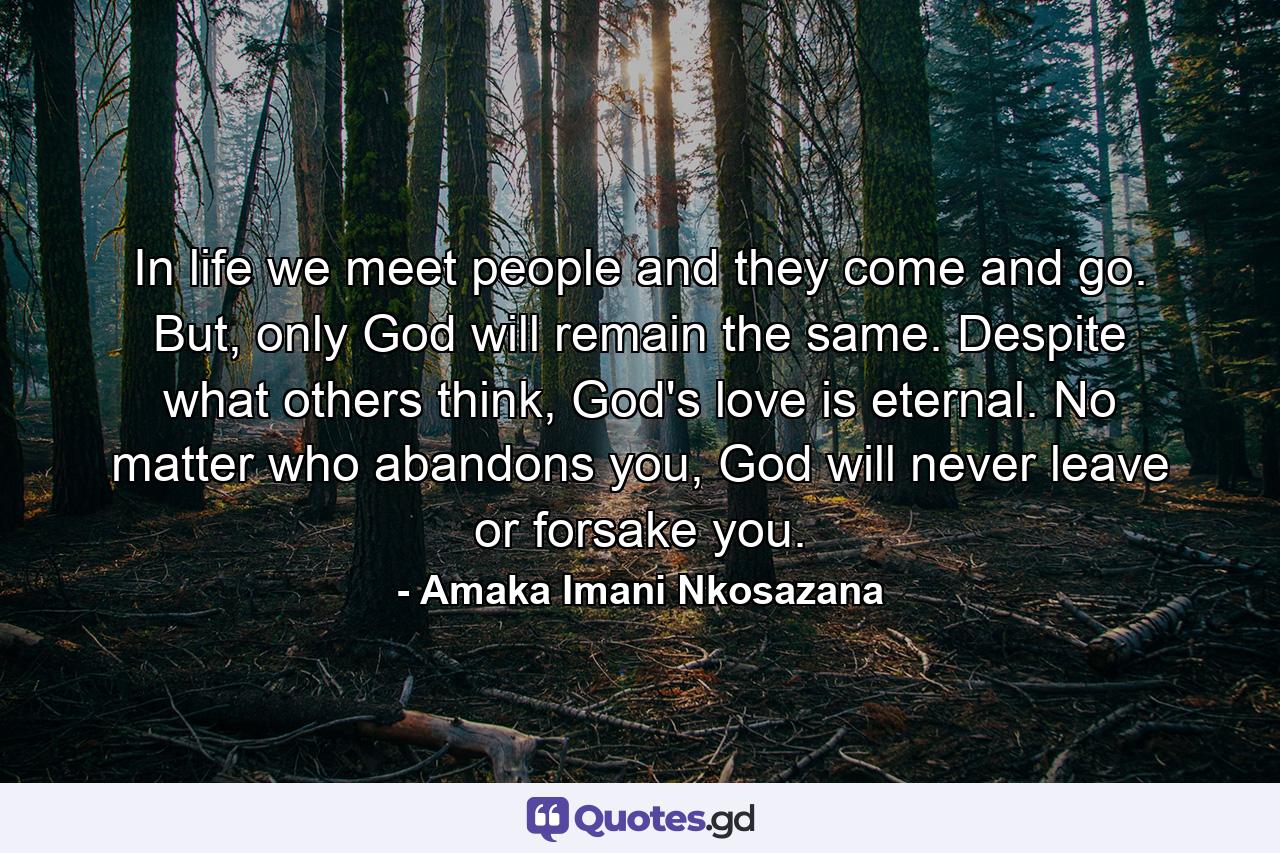 In life we meet people and they come and go. But, only God will remain the same. Despite what others think, God's love is eternal. No matter who abandons you, God will never leave or forsake you. - Quote by Amaka Imani Nkosazana