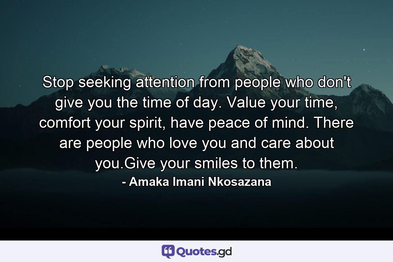 Stop seeking attention from people who don't give you the time of day. Value your time, comfort your spirit, have peace of mind. There are people who love you and care about you.Give your smiles to them. - Quote by Amaka Imani Nkosazana