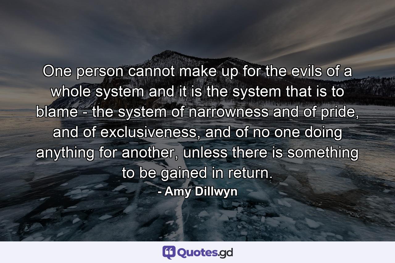 One person cannot make up for the evils of a whole system and it is the system that is to blame - the system of narrowness and of pride, and of exclusiveness, and of no one doing anything for another, unless there is something to be gained in return. - Quote by Amy Dillwyn