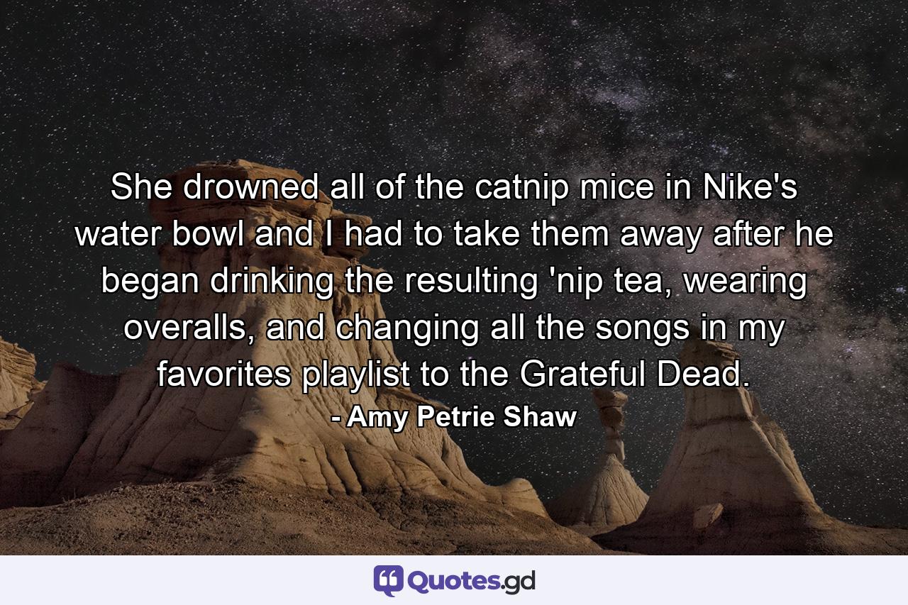 She drowned all of the catnip mice in Nike's water bowl and I had to take them away after he began drinking the resulting 'nip tea, wearing overalls, and changing all the songs in my favorites playlist to the Grateful Dead. - Quote by Amy Petrie Shaw