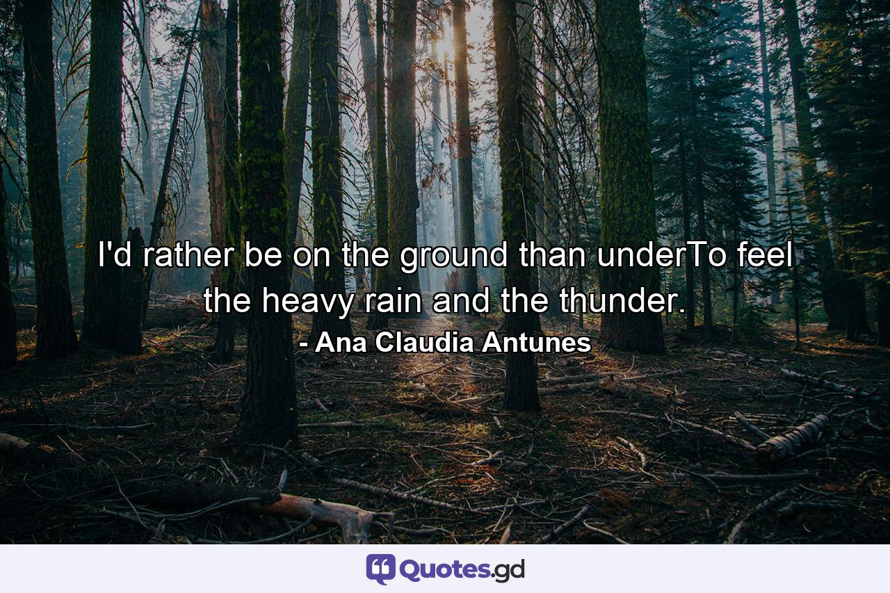 I'd rather be on the ground than underTo feel the heavy rain and the thunder. - Quote by Ana Claudia Antunes