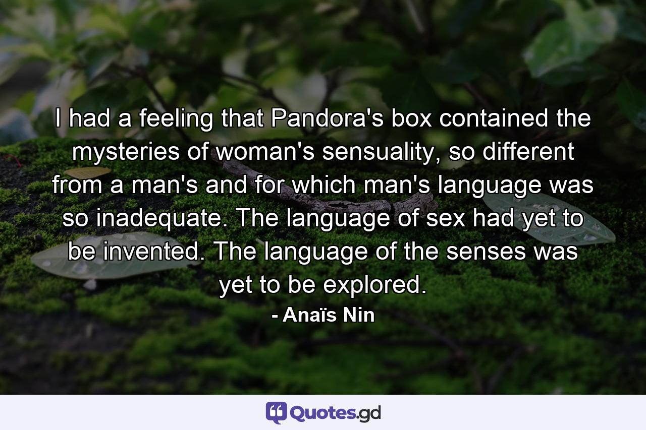 I had a feeling that Pandora's box contained the mysteries of woman's sensuality, so different from a man's and for which man's language was so inadequate. The language of sex had yet to be invented. The language of the senses was yet to be explored. - Quote by Anaïs Nin