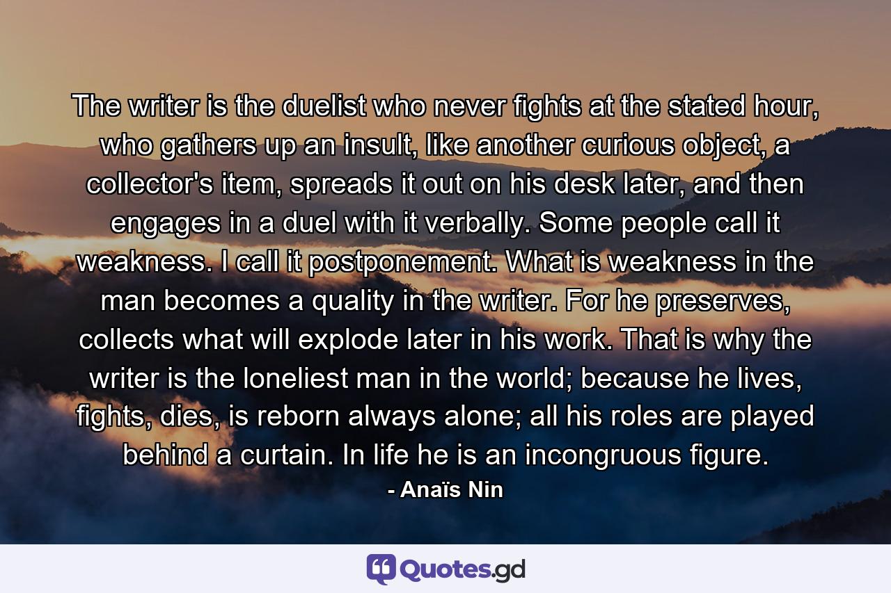 The writer is the duelist who never fights at the stated hour, who gathers up an insult, like another curious object, a collector's item, spreads it out on his desk later, and then engages in a duel with it verbally. Some people call it weakness. I call it postponement. What is weakness in the man becomes a quality in the writer. For he preserves, collects what will explode later in his work. That is why the writer is the loneliest man in the world; because he lives, fights, dies, is reborn always alone; all his roles are played behind a curtain. In life he is an incongruous figure. - Quote by Anaïs Nin