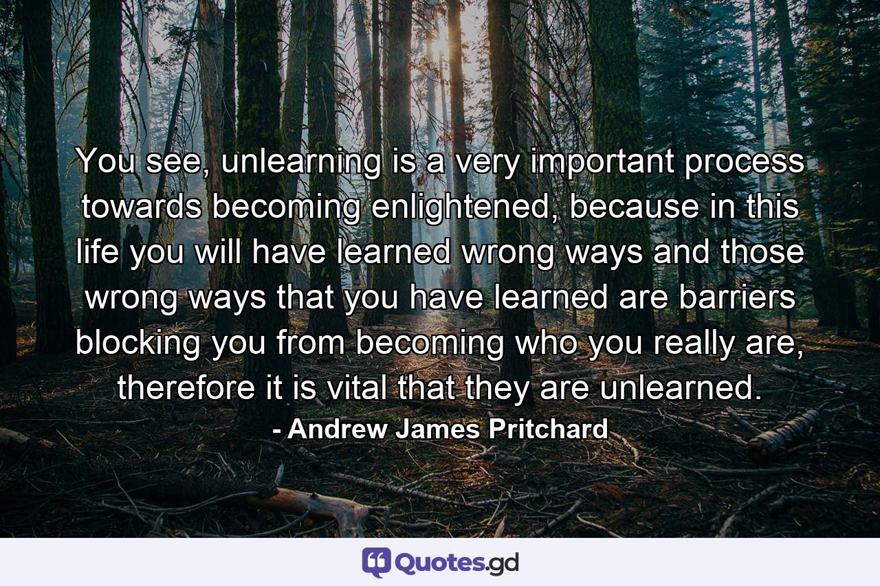 You see, unlearning is a very important process towards becoming enlightened, because in this life you will have learned wrong ways and those wrong ways that you have learned are barriers blocking you from becoming who you really are, therefore it is vital that they are unlearned. - Quote by Andrew James Pritchard