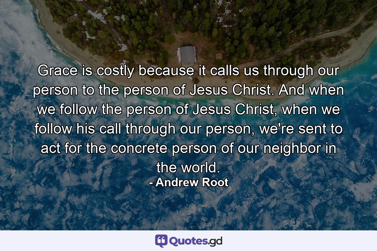 Grace is costly because it calls us through our person to the person of Jesus Christ. And when we follow the person of Jesus Christ, when we follow his call through our person, we're sent to act for the concrete person of our neighbor in the world. - Quote by Andrew Root