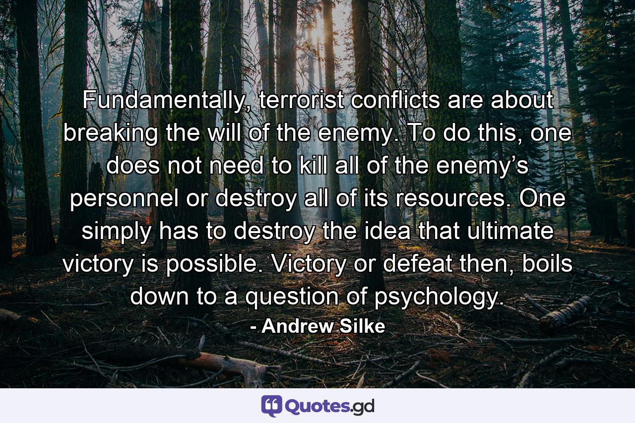 Fundamentally, terrorist conflicts are about breaking the will of the enemy. To do this, one does not need to kill all of the enemy’s personnel or destroy all of its resources. One simply has to destroy the idea that ultimate victory is possible. Victory or defeat then, boils down to a question of psychology. - Quote by Andrew Silke