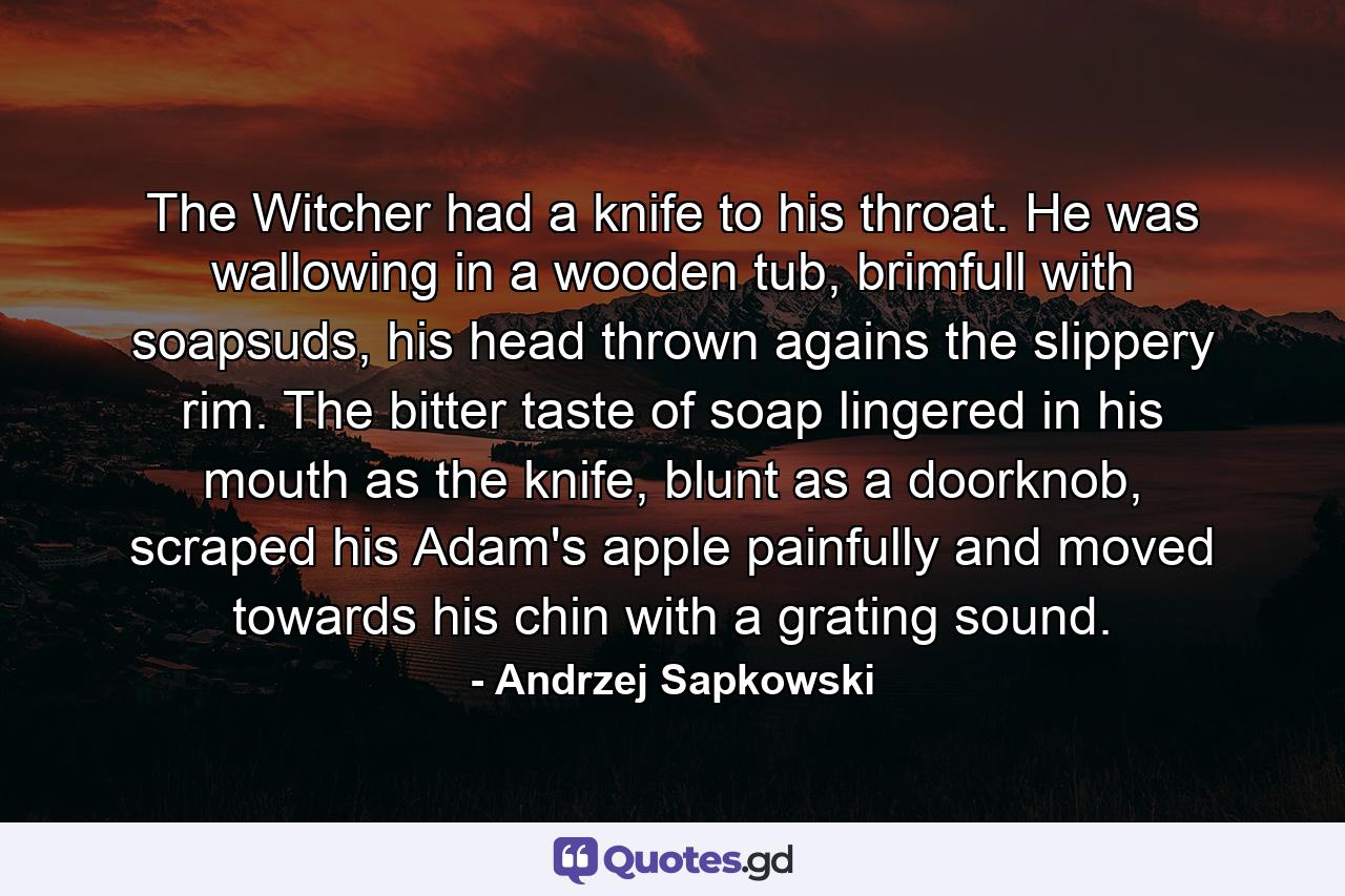 The Witcher had a knife to his throat. He was wallowing in a wooden tub, brimfull with soapsuds, his head thrown agains the slippery rim. The bitter taste of soap lingered in his mouth as the knife, blunt as a doorknob, scraped his Adam's apple painfully and moved towards his chin with a grating sound. - Quote by Andrzej Sapkowski