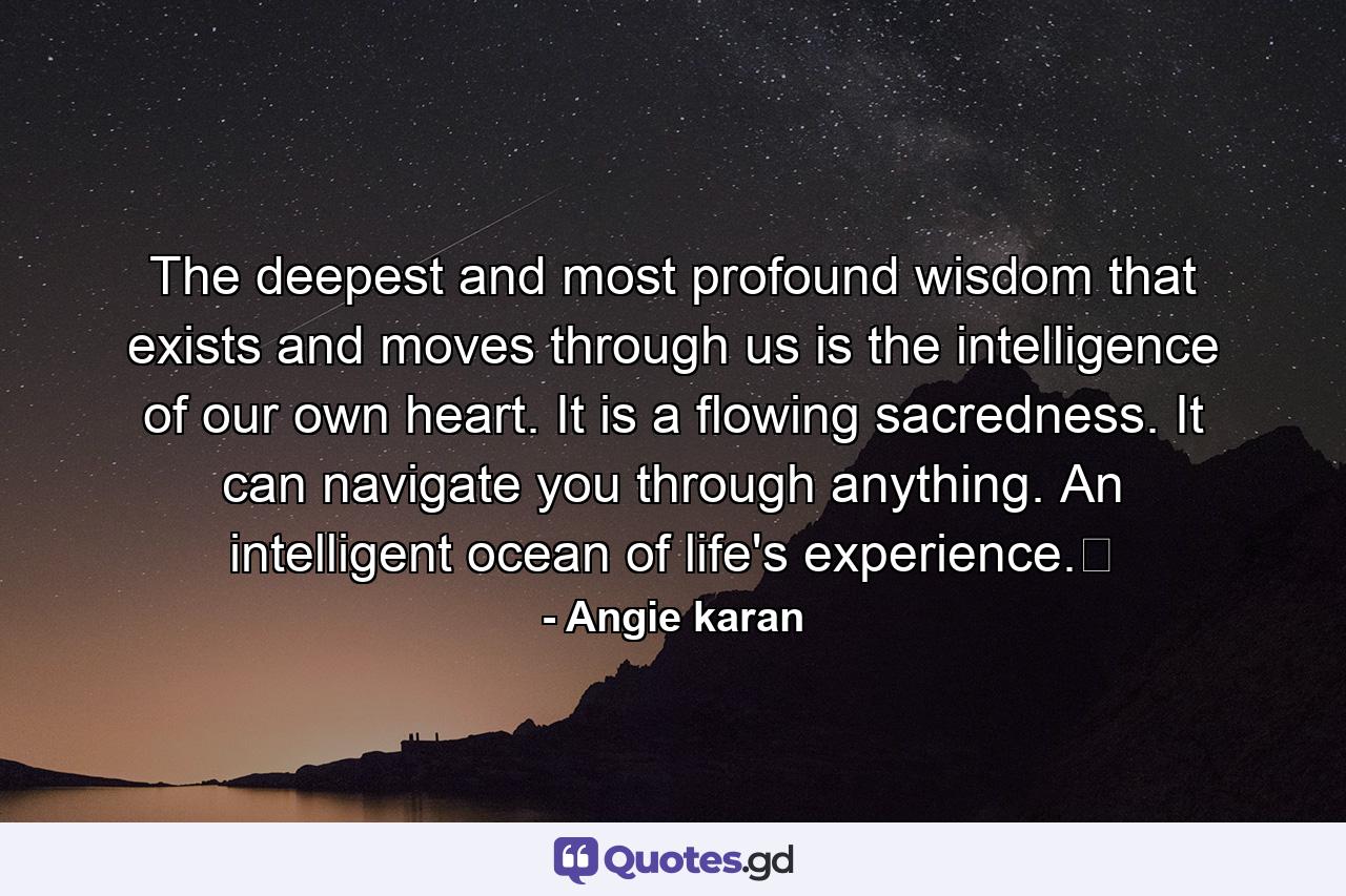 The deepest and most profound wisdom that exists and moves through us is the intelligence of our own heart. It is a flowing sacredness. It can navigate you through anything. An intelligent ocean of life's experience.﻿ - Quote by Angie karan