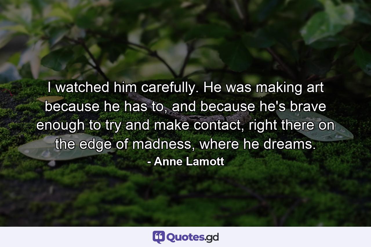 I watched him carefully. He was making art because he has to, and because he's brave enough to try and make contact, right there on the edge of madness, where he dreams. - Quote by Anne Lamott