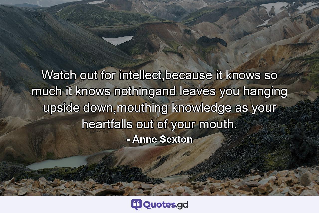 Watch out for intellect,because it knows so much it knows nothingand leaves you hanging upside down,mouthing knowledge as your heartfalls out of your mouth. - Quote by Anne Sexton