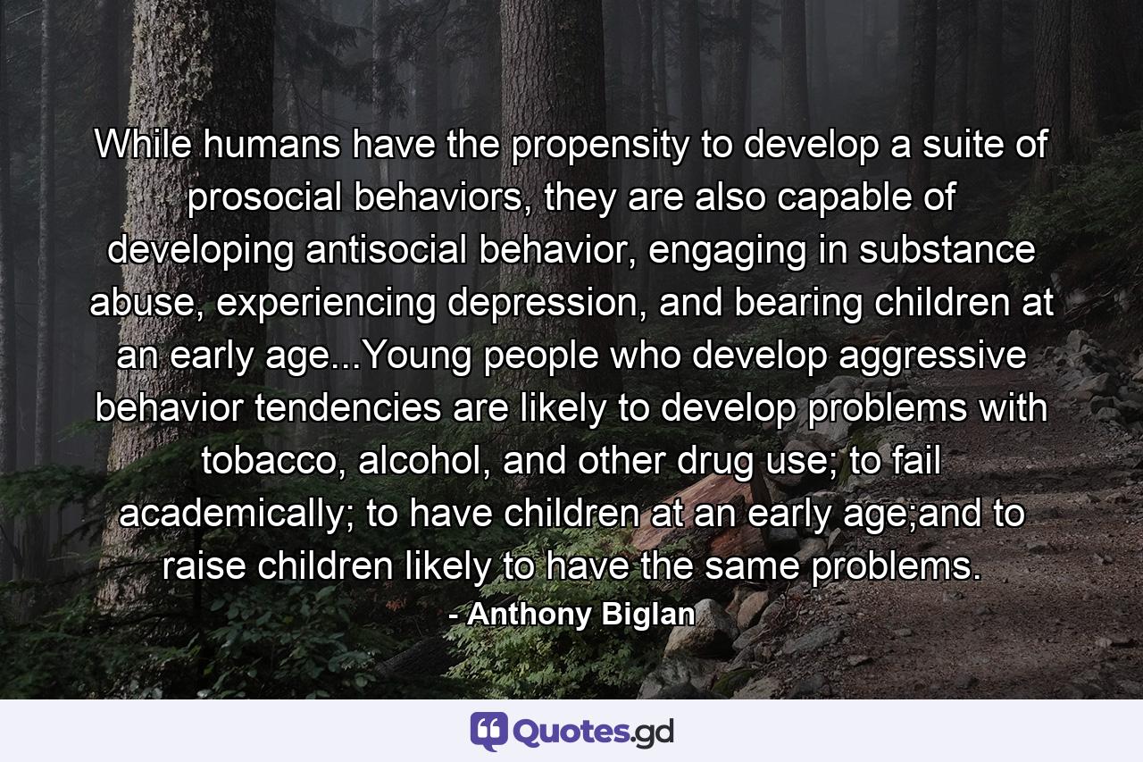 While humans have the propensity to develop a suite of prosocial behaviors, they are also capable of developing antisocial behavior, engaging in substance abuse, experiencing depression, and bearing children at an early age...Young people who develop aggressive behavior tendencies are likely to develop problems with tobacco, alcohol, and other drug use; to fail academically; to have children at an early age;and to raise children likely to have the same problems. - Quote by Anthony Biglan