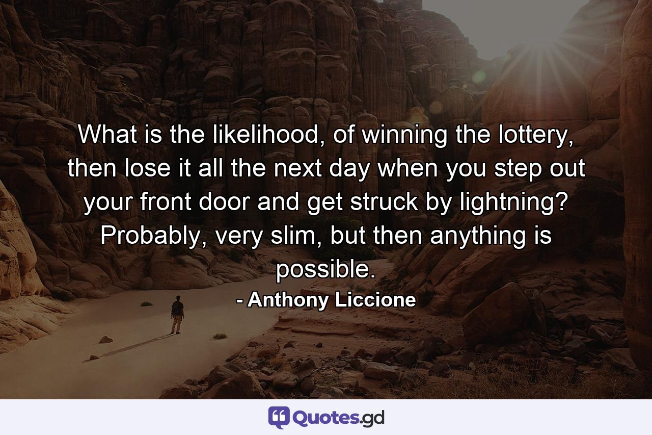 What is the likelihood, of winning the lottery, then lose it all the next day when you step out your front door and get struck by lightning? Probably, very slim, but then anything is possible. - Quote by Anthony Liccione