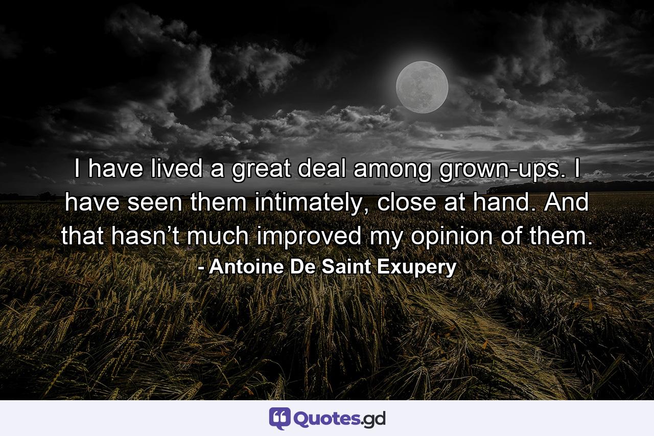 I have lived a great deal among grown-ups. I have seen them intimately, close at hand. And that hasn’t much improved my opinion of them. - Quote by Antoine De Saint Exupery