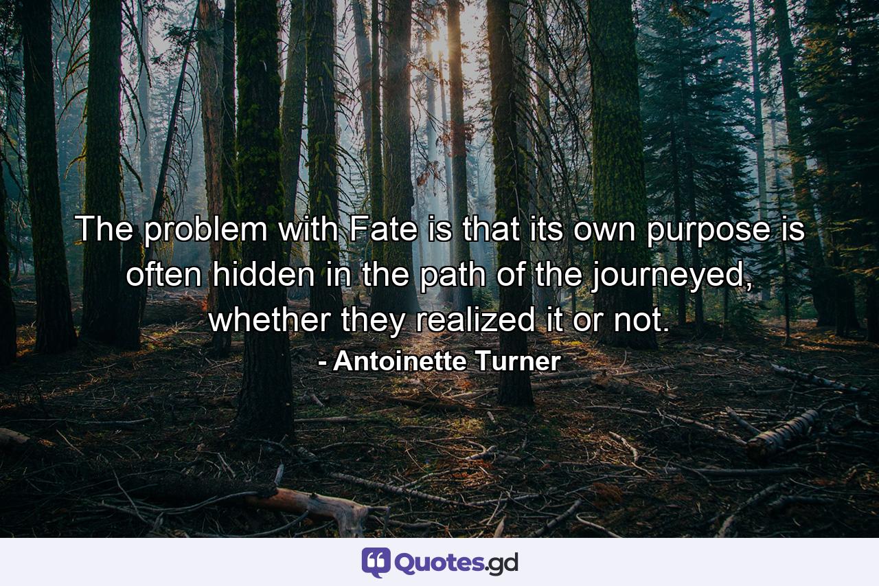 The problem with Fate is that its own purpose is often hidden in the path of the journeyed, whether they realized it or not. - Quote by Antoinette Turner