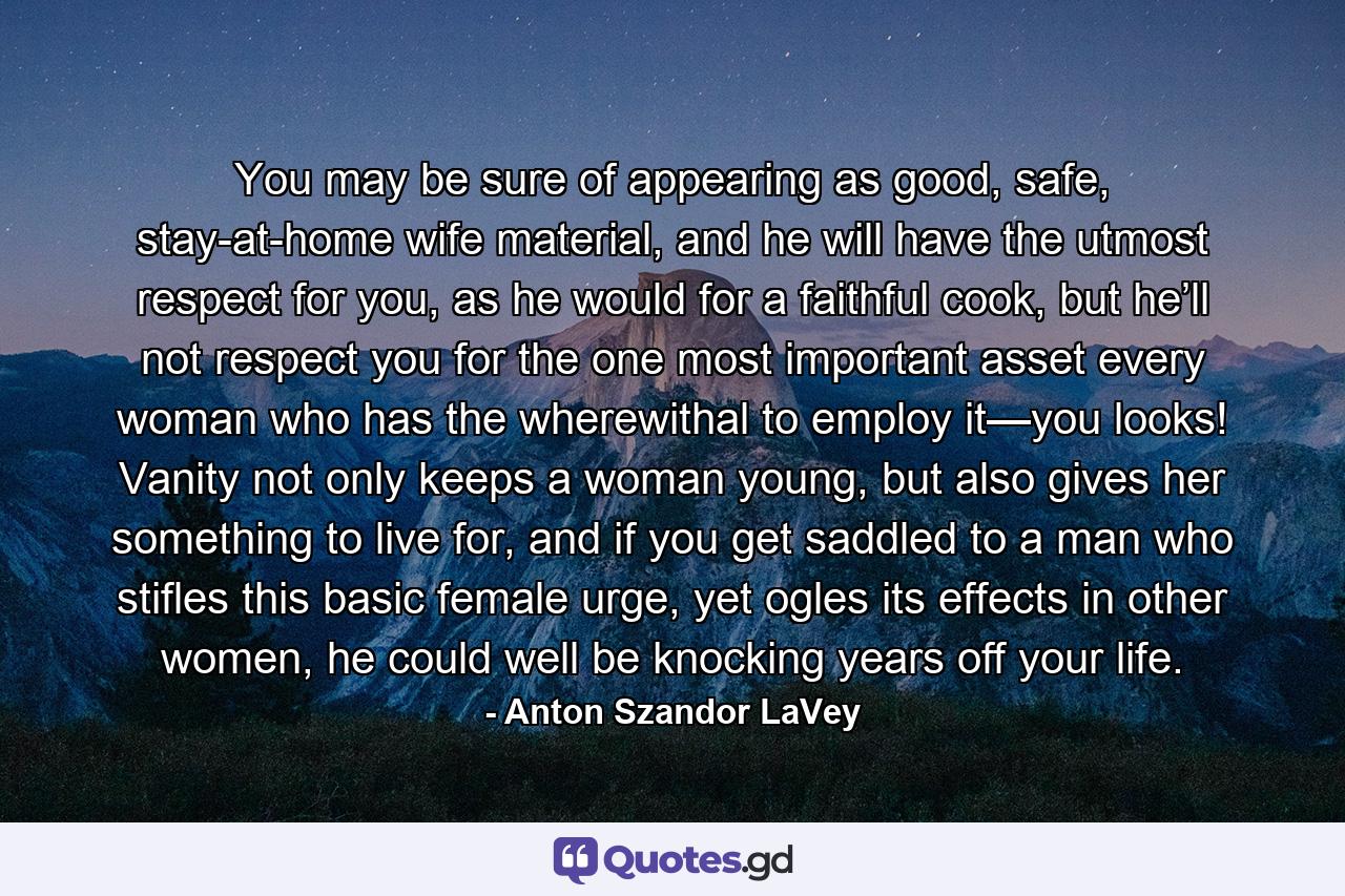 You may be sure of appearing as good, safe, stay-at-home wife material, and he will have the utmost respect for you, as he would for a faithful cook, but he’ll not respect you for the one most important asset every woman who has the wherewithal to employ it—you looks! Vanity not only keeps a woman young, but also gives her something to live for, and if you get saddled to a man who stifles this basic female urge, yet ogles its effects in other women, he could well be knocking years off your life. - Quote by Anton Szandor LaVey