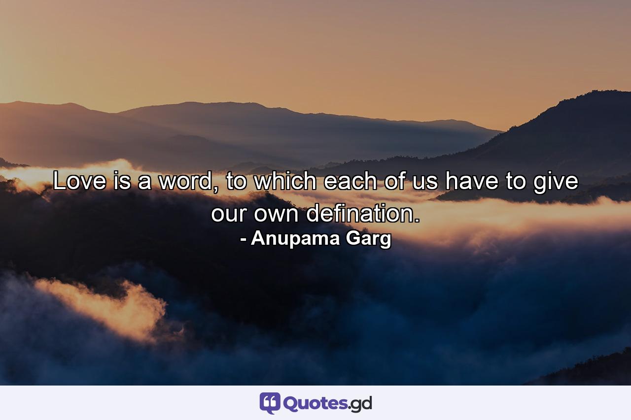 Love is a word, to which each of us have to give our own defination. - Quote by Anupama Garg