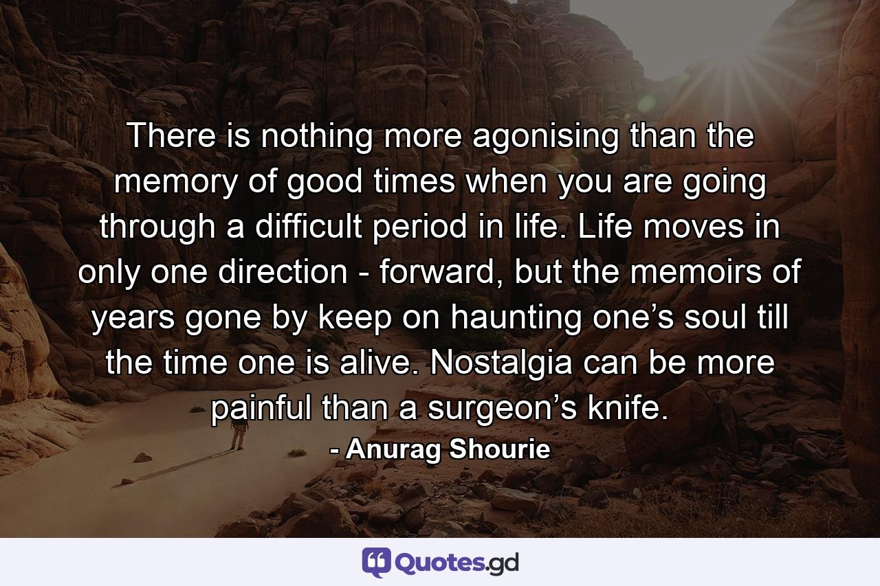 There is nothing more agonising than the memory of good times when you are going through a difficult period in life. Life moves in only one direction - forward, but the memoirs of years gone by keep on haunting one’s soul till the time one is alive. Nostalgia can be more painful than a surgeon’s knife. - Quote by Anurag Shourie