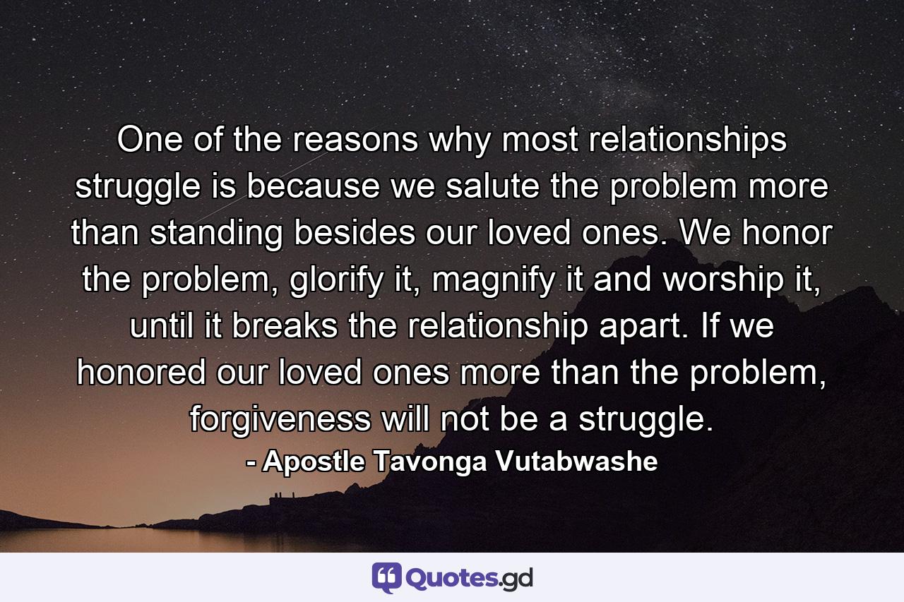 One of the reasons why most relationships struggle is because we salute the problem more than standing besides our loved ones. We honor the problem, glorify it, magnify it and worship it, until it breaks the relationship apart. If we honored our loved ones more than the problem, forgiveness will not be a struggle. - Quote by Apostle Tavonga Vutabwashe