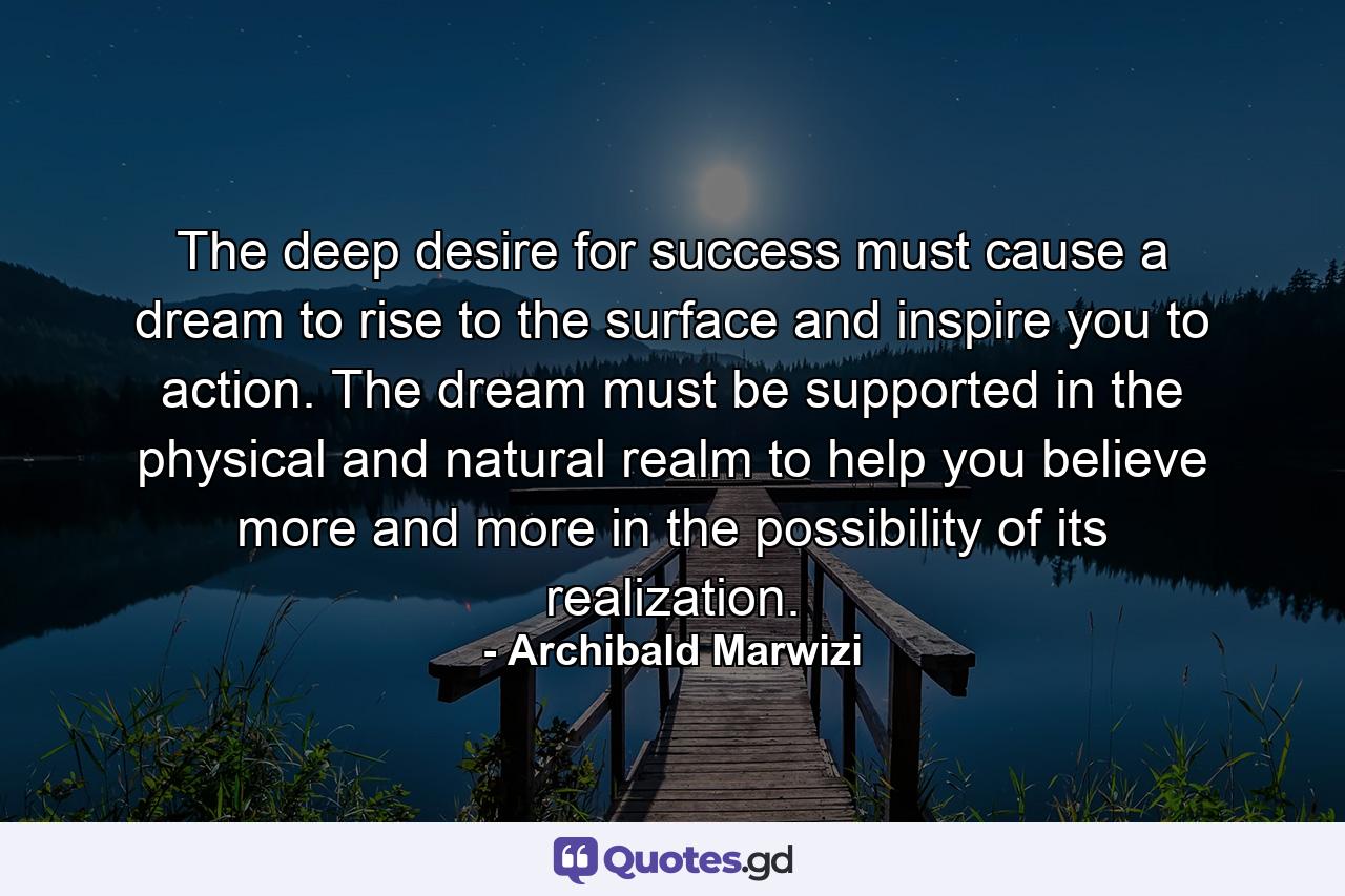 The deep desire for success must cause a dream to rise to the surface and inspire you to action. The dream must be supported in the physical and natural realm to help you believe more and more in the possibility of its realization. - Quote by Archibald Marwizi