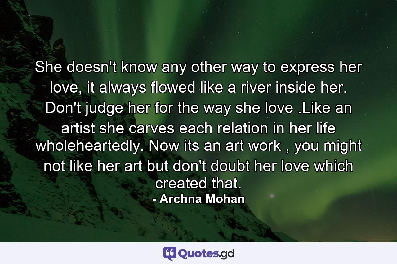 She doesn't know any other way to express her love, it always flowed like a river inside her. Don't judge her for the way she love .Like an artist she carves each relation in her life wholeheartedly. Now its an art work , you might not like her art but don't doubt her love which created that. - Quote by Archna Mohan