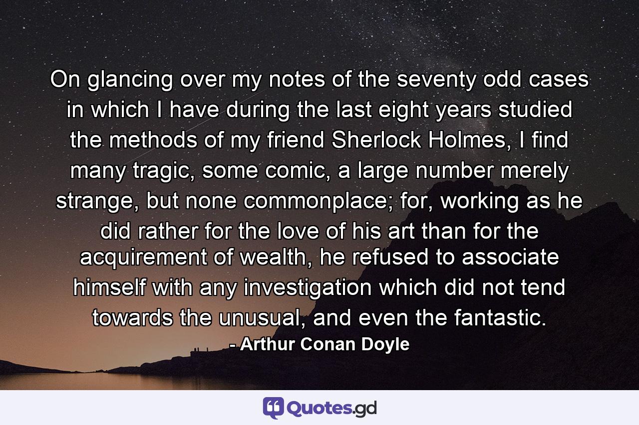 On glancing over my notes of the seventy odd cases in which I have during the last eight years studied the methods of my friend Sherlock Holmes, I find many tragic, some comic, a large number merely strange, but none commonplace; for, working as he did rather for the love of his art than for the acquirement of wealth, he refused to associate himself with any investigation which did not tend towards the unusual, and even the fantastic. - Quote by Arthur Conan Doyle