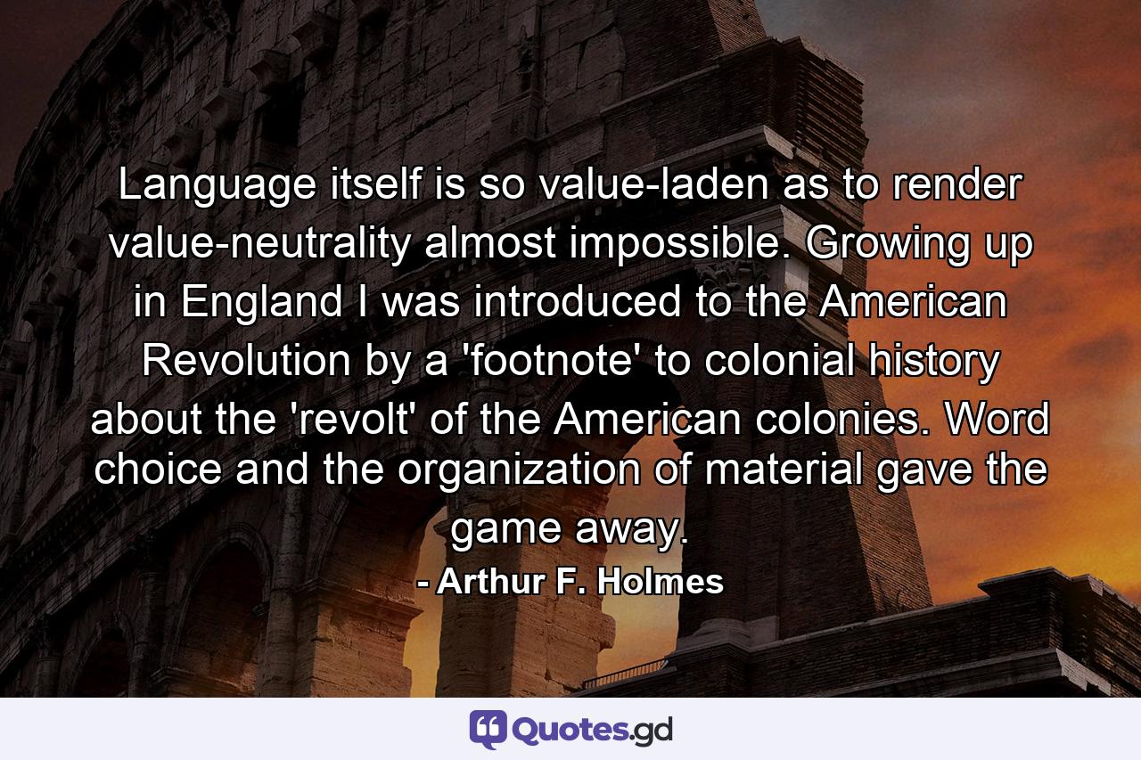 Language itself is so value-laden as to render value-neutrality almost impossible. Growing up in England I was introduced to the American Revolution by a 'footnote' to colonial history about the 'revolt' of the American colonies. Word choice and the organization of material gave the game away. - Quote by Arthur F. Holmes