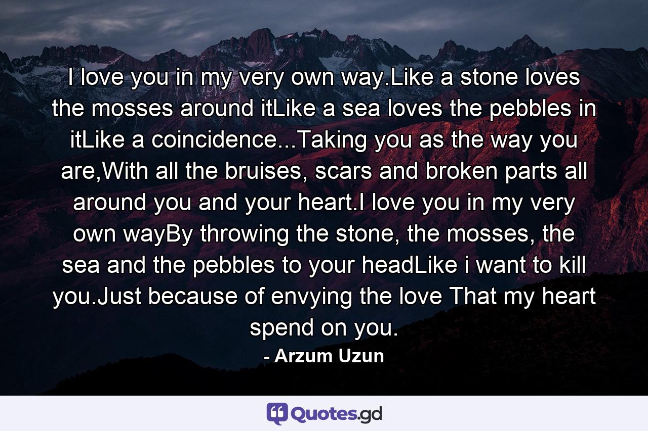 I love you in my very own way.Like a stone loves the mosses around itLike a sea loves the pebbles in itLike a coincidence...Taking you as the way you are,With all the bruises, scars and broken parts all around you and your heart.I love you in my very own wayBy throwing the stone, the mosses, the sea and the pebbles to your headLike i want to kill you.Just because of envying the love That my heart spend on you. - Quote by Arzum Uzun