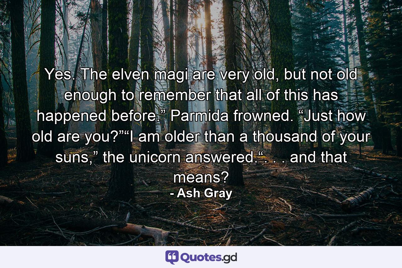 Yes. The elven magi are very old, but not old enough to remember that all of this has happened before.” Parmida frowned. “Just how old are you?”“I am older than a thousand of your suns,” the unicorn answered.“. . . and that means? - Quote by Ash Gray