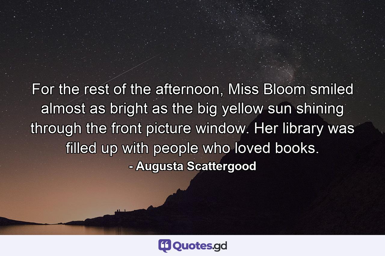 For the rest of the afternoon, Miss Bloom smiled almost as bright as the big yellow sun shining through the front picture window. Her library was filled up with people who loved books. - Quote by Augusta Scattergood