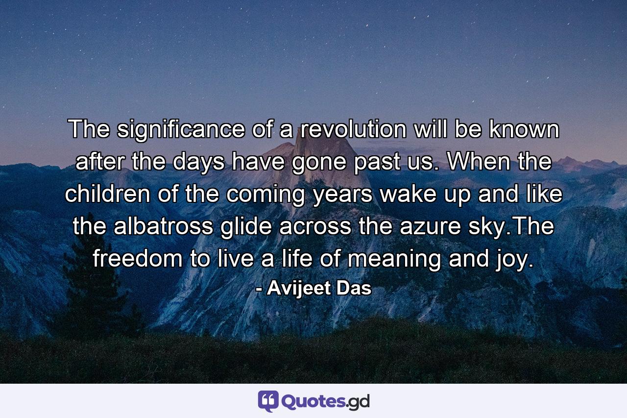 The significance of a revolution will be known after the days have gone past us. When the children of the coming years wake up and like the albatross glide across the azure sky.The freedom to live a life of meaning and joy. - Quote by Avijeet Das