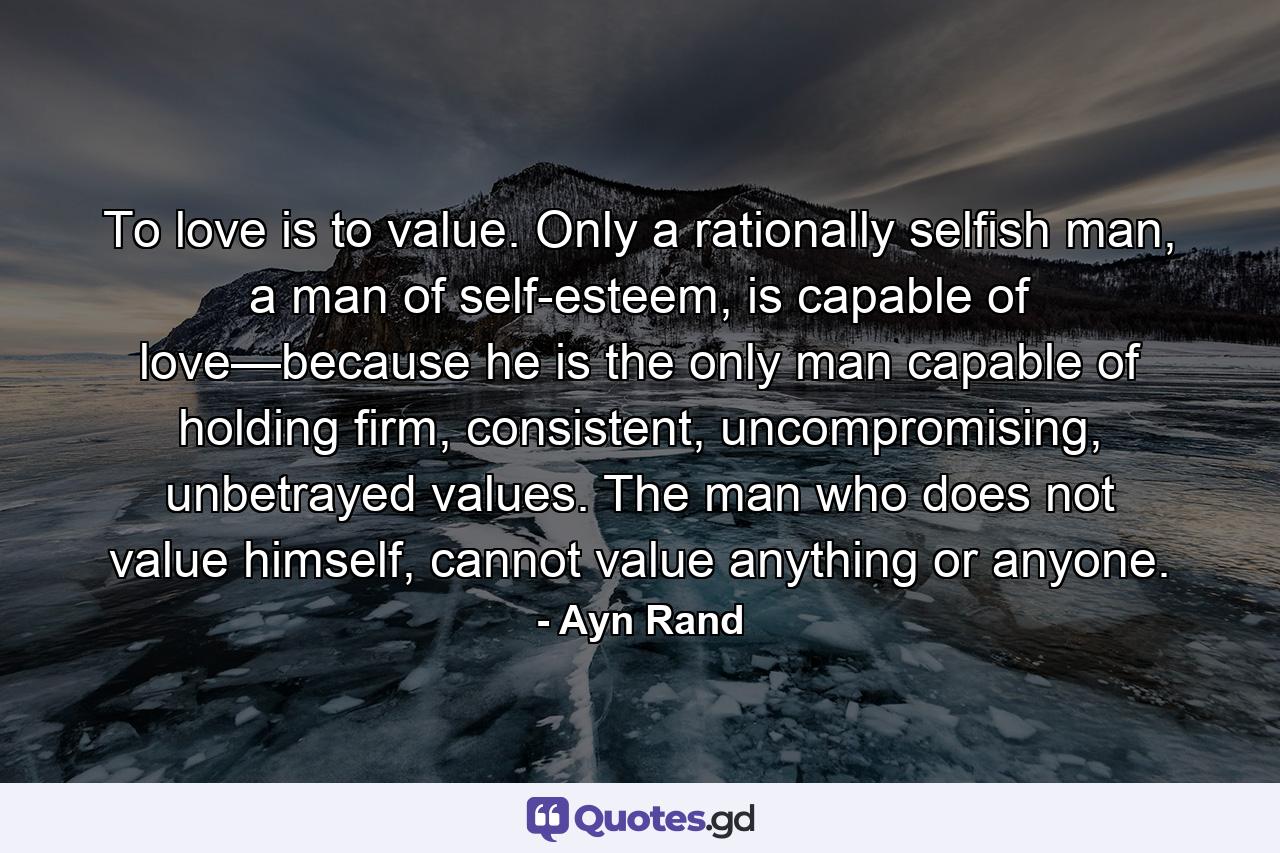 To love is to value. Only a rationally selfish man, a man of self-esteem, is capable of love—because he is the only man capable of holding firm, consistent, uncompromising, unbetrayed values. The man who does not value himself, cannot value anything or anyone. - Quote by Ayn Rand