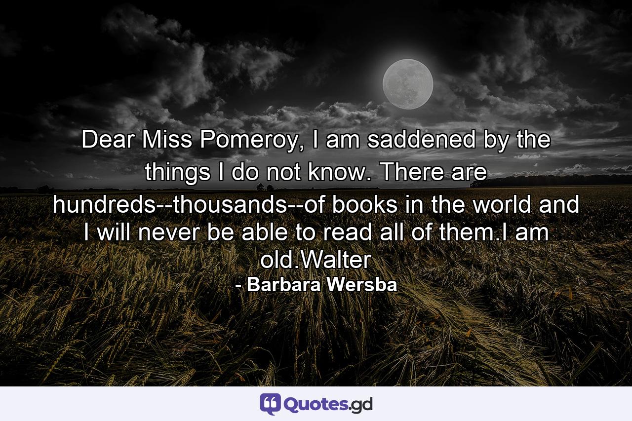 Dear Miss Pomeroy, I am saddened by the things I do not know. There are hundreds--thousands--of books in the world and I will never be able to read all of them.I am old.Walter - Quote by Barbara Wersba