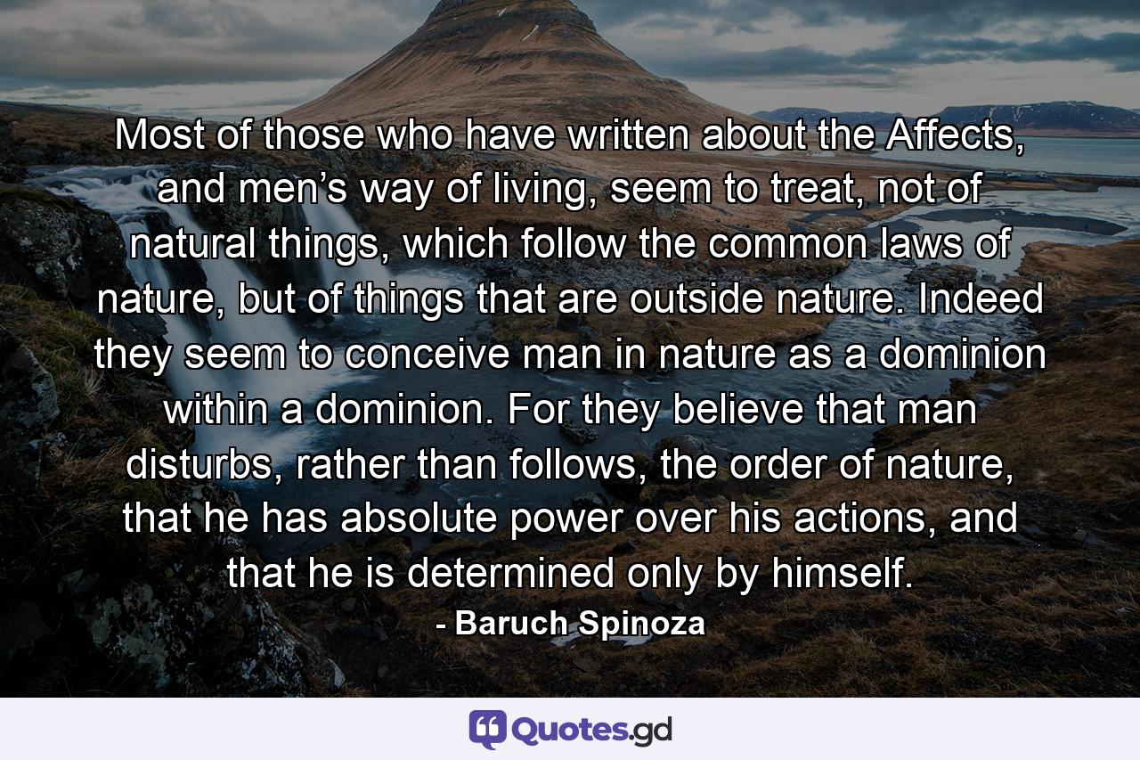 Most of those who have written about the Affects, and men’s way of living, seem to treat, not of natural things, which follow the common laws of nature, but of things that are outside nature. Indeed they seem to conceive man in nature as a dominion within a dominion. For they believe that man disturbs, rather than follows, the order of nature, that he has absolute power over his actions, and that he is determined only by himself. - Quote by Baruch Spinoza