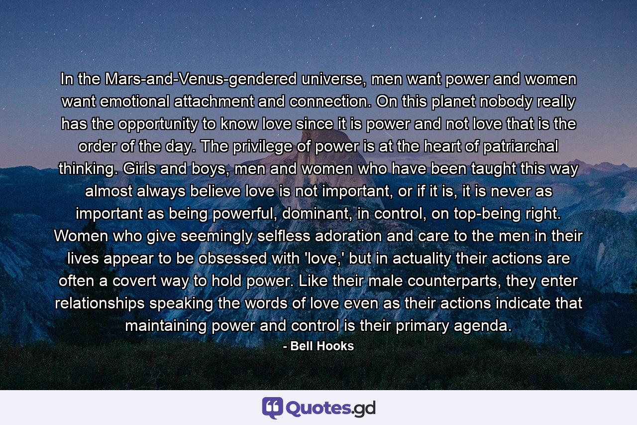 In the Mars-and-Venus-gendered universe, men want power and women want emotional attachment and connection. On this planet nobody really has the opportunity to know love since it is power and not love that is the order of the day. The privilege of power is at the heart of patriarchal thinking. Girls and boys, men and women who have been taught this way almost always believe love is not important, or if it is, it is never as important as being powerful, dominant, in control, on top-being right. Women who give seemingly selfless adoration and care to the men in their lives appear to be obsessed with 'love,' but in actuality their actions are often a covert way to hold power. Like their male counterparts, they enter relationships speaking the words of love even as their actions indicate that maintaining power and control is their primary agenda. - Quote by Bell Hooks