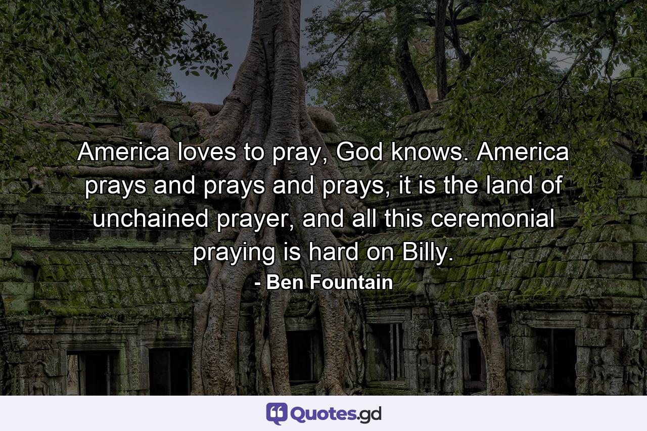 America loves to pray, God knows. America prays and prays and prays, it is the land of unchained prayer, and all this ceremonial praying is hard on Billy. - Quote by Ben Fountain