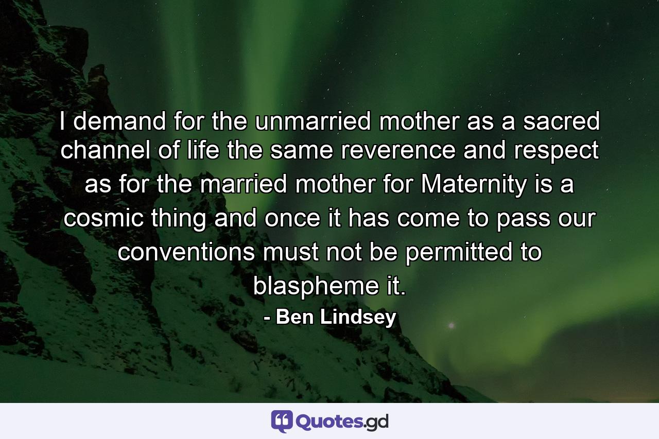 I demand for the unmarried mother  as a sacred channel of life  the same reverence and respect as for the married mother  for Maternity is a cosmic thing and once it has come to pass  our conventions must not be permitted to blaspheme it. - Quote by Ben Lindsey