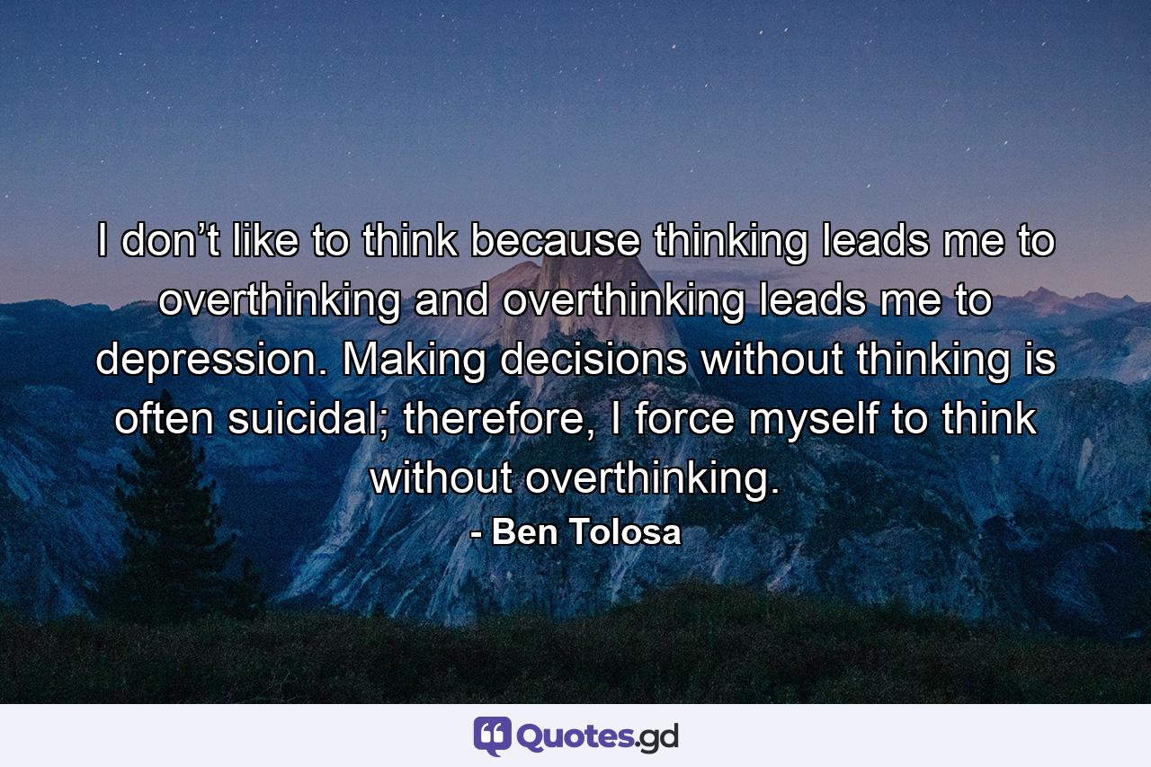 I don’t like to think because thinking leads me to overthinking and overthinking leads me to depression. Making decisions without thinking is often suicidal; therefore, I force myself to think without overthinking. - Quote by Ben Tolosa