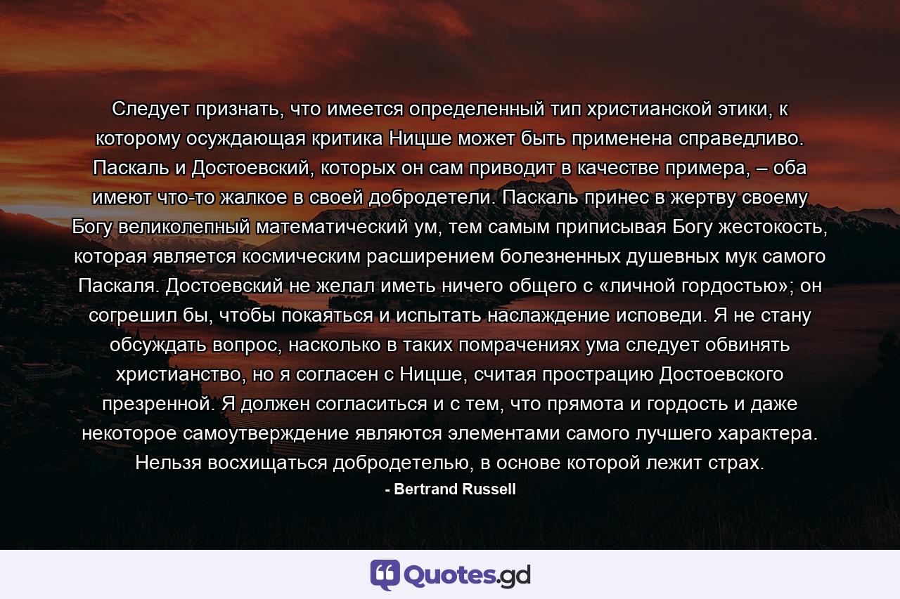 Следует признать, что имеется определенный тип христианской этики, к которому осуждающая критика Ницше может быть применена справедливо. Паскаль и Достоевский, которых он сам приводит в качестве примера, – оба имеют что-то жалкое в своей добродетели. Паскаль принес в жертву своему Богу великолепный математический ум, тем самым приписывая Богу жестокость, которая является космическим расширением болезненных душевных мук самого Паскаля. Достоевский не желал иметь ничего общего с «личной гордостью»; он согрешил бы, чтобы покаяться и испытать наслаждение исповеди. Я не стану обсуждать вопрос, насколько в таких помрачениях ума следует обвинять христианство, но я согласен с Ницше, считая прострацию Достоевского презренной. Я должен согласиться и с тем, что прямота и гордость и даже некоторое самоутверждение являются элементами самого лучшего характера. Нельзя восхищаться добродетелью, в основе которой лежит страх. - Quote by Bertrand Russell