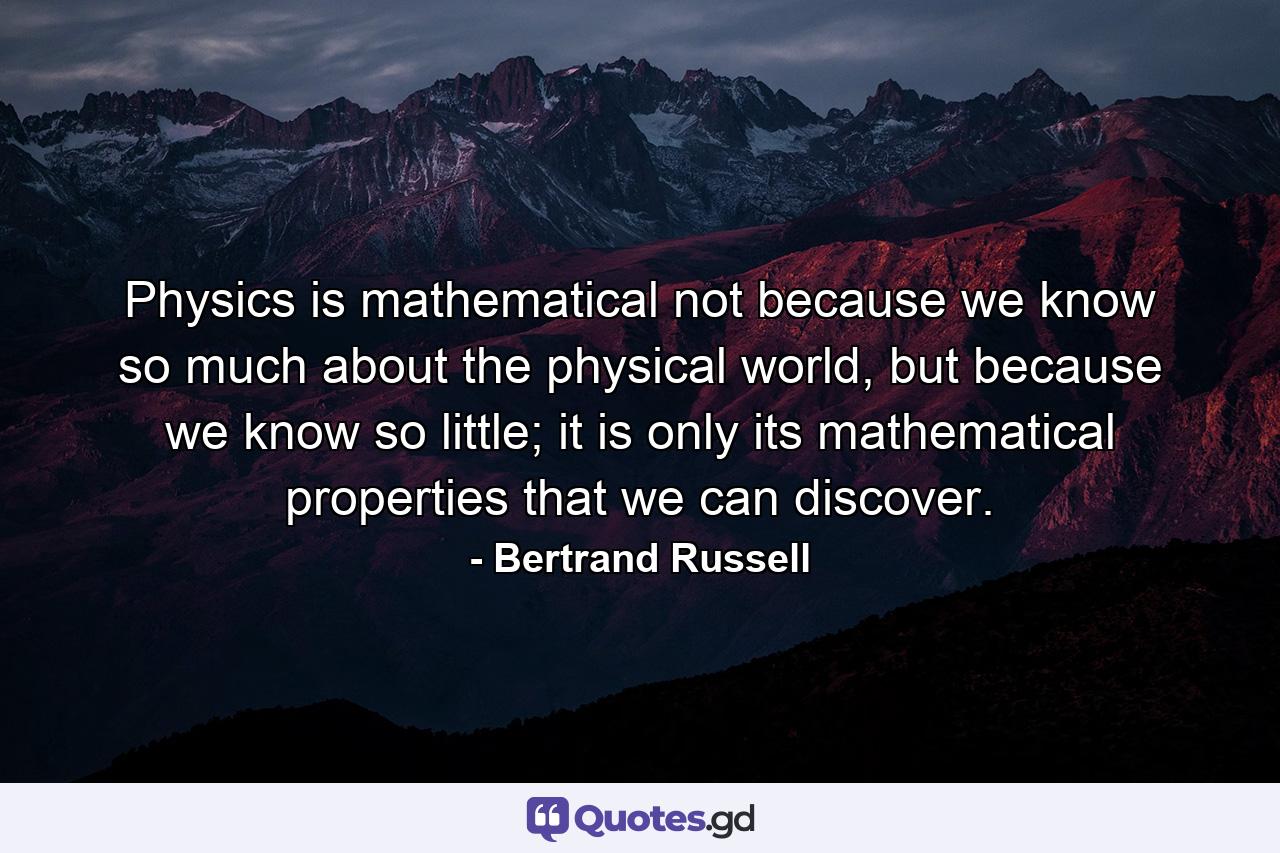 Physics is mathematical not because we know so much about the physical world, but because we know so little; it is only its mathematical properties that we can discover. - Quote by Bertrand Russell